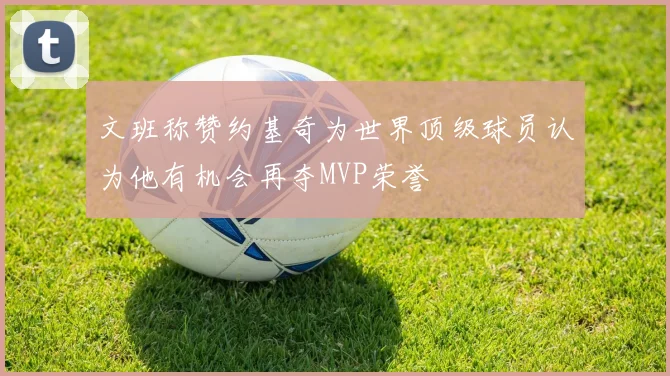 文班称赞约基奇为世界顶级球员认为他有机会再夺MVP荣誉