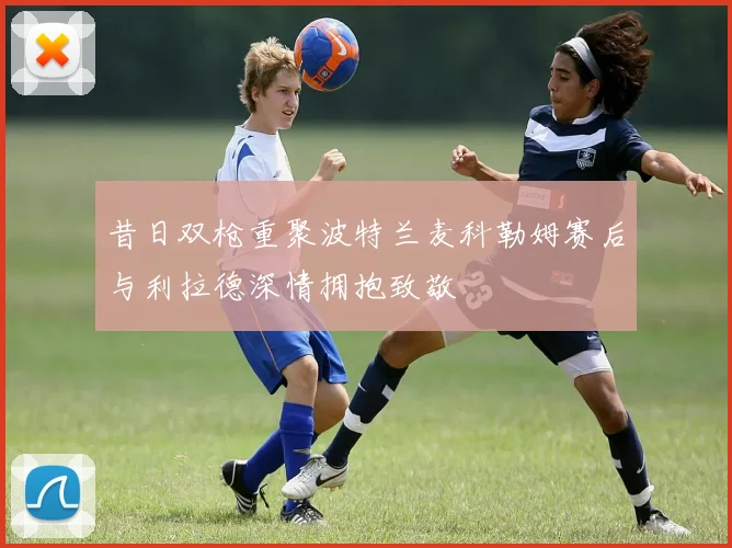 昔日双枪重聚波特兰麦科勒姆赛后与利拉德深情拥抱致敬