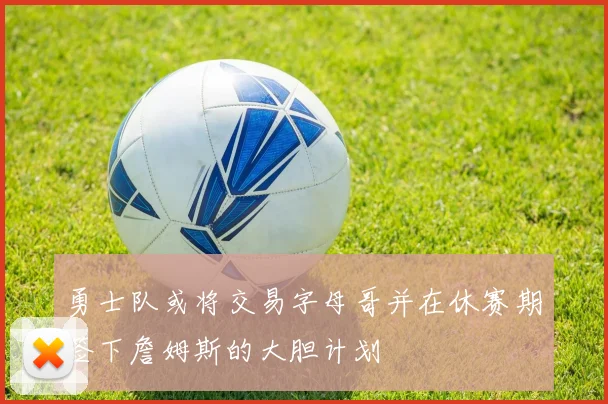 勇士队或将交易字母哥并在休赛期签下詹姆斯的大胆计划