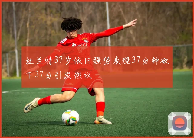 杜兰特37岁依旧强势表现37分钟砍下37分引发热议