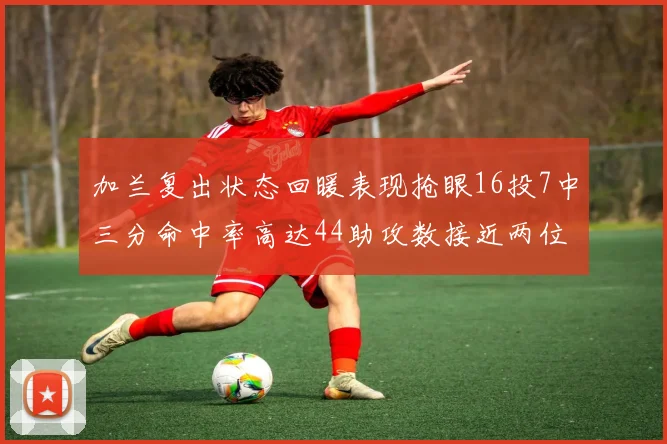 加兰复出状态回暖表现抢眼16投7中三分命中率高达44助攻数接近两位数