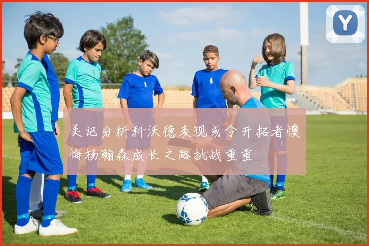 美记分析科沃德表现或令开拓者懊悔杨瀚森成长之路挑战重重