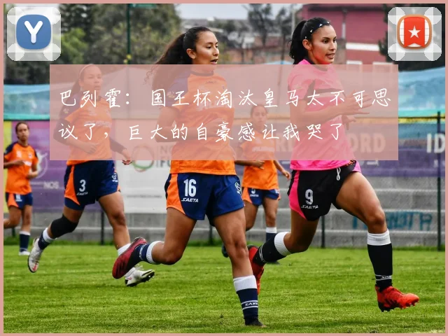 巴列霍：国王杯淘汰皇马太不可思议了，巨大的自豪感让我哭了