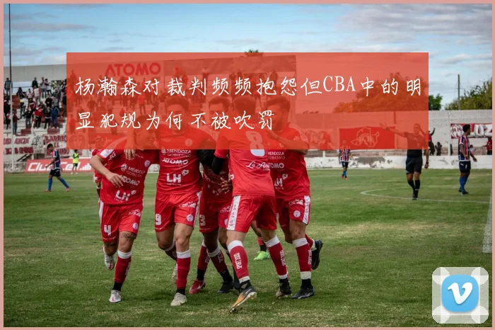 杨瀚森对裁判频频抱怨但CBA中的明显犯规为何不被吹罚