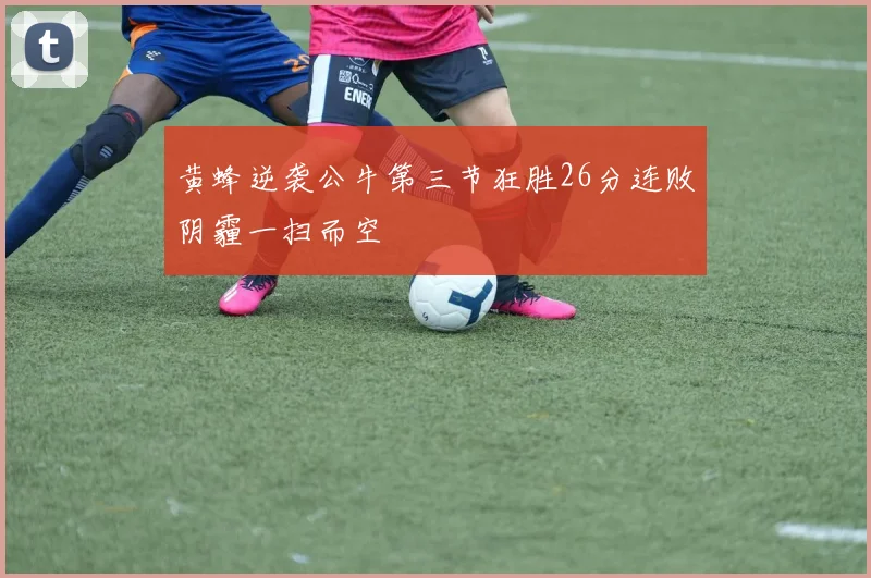 黄蜂逆袭公牛第三节狂胜26分连败阴霾一扫而空