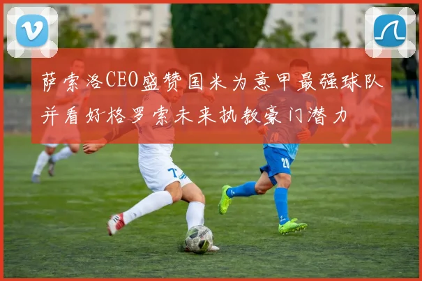 萨索洛CEO盛赞国米为意甲最强球队并看好格罗索未来执教豪门潜力