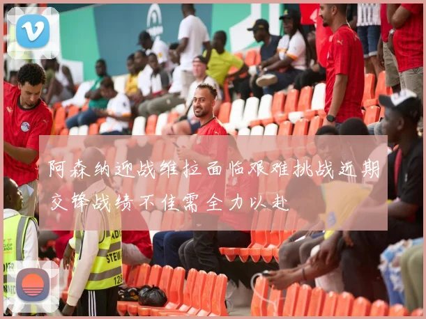 阿森纳迎战维拉面临艰难挑战近期交锋战绩不佳需全力以赴