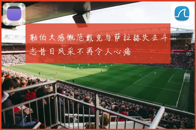 勒伯夫感慨范戴克与萨拉赫失去斗志昔日风采不再令人心痛