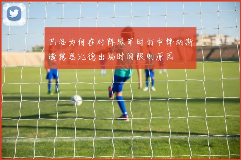 巴洛为何在对阵绿军时打中锋纳斯透露恩比德出场时间限制原因