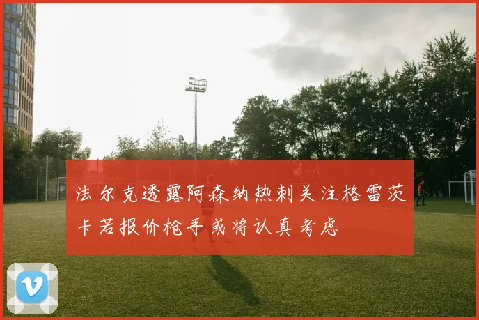 法尔克透露阿森纳热刺关注格雷茨卡若报价枪手或将认真考虑