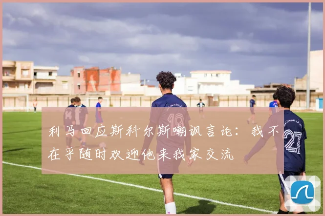 利马回应斯科尔斯嘲讽言论：我不在乎随时欢迎他来我家交流