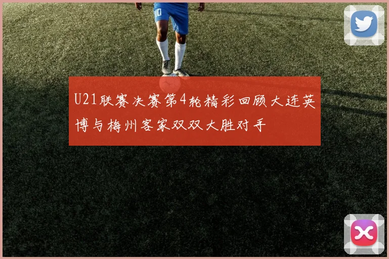 U21联赛决赛第4轮精彩回顾大连英博与梅州客家双双大胜对手