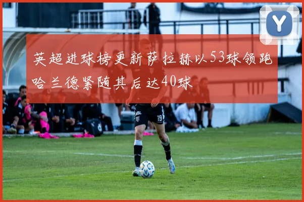 英超进球榜更新萨拉赫以53球领跑哈兰德紧随其后达40球