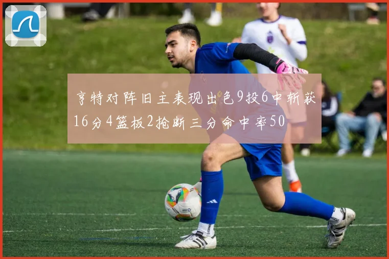 亨特对阵旧主表现出色9投6中斩获16分4篮板2抢断三分命中率50