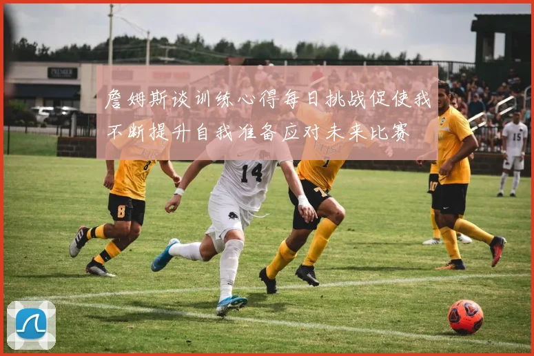 詹姆斯谈训练心得每日挑战促使我不断提升自我准备应对未来比赛