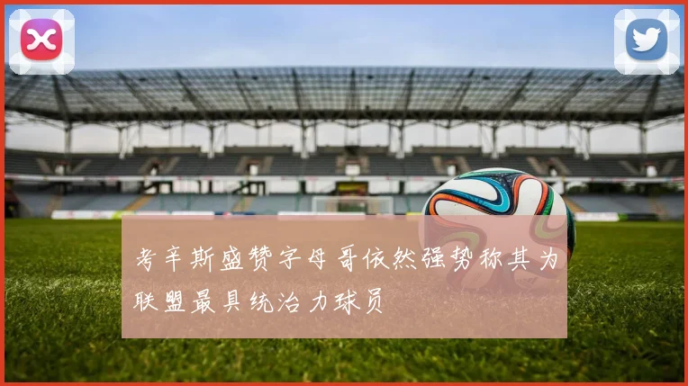 考辛斯盛赞字母哥依然强势称其为联盟最具统治力球员