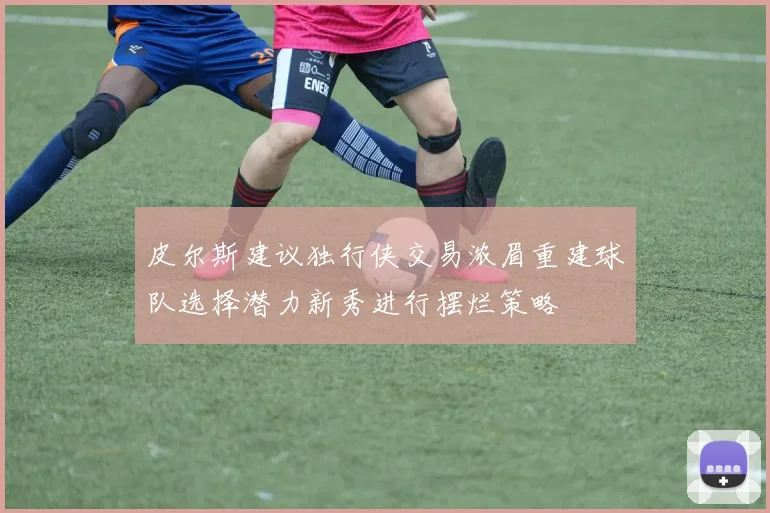 皮尔斯建议独行侠交易浓眉重建球队选择潜力新秀进行摆烂策略