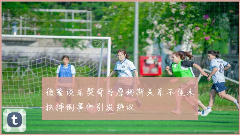 德隆谈东契奇与詹姆斯关系不佳未扶摔倒事件引发热议