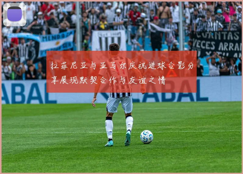 拉菲尼亚与亚马尔庆祝进球合影分享展现默契合作与友谊之情